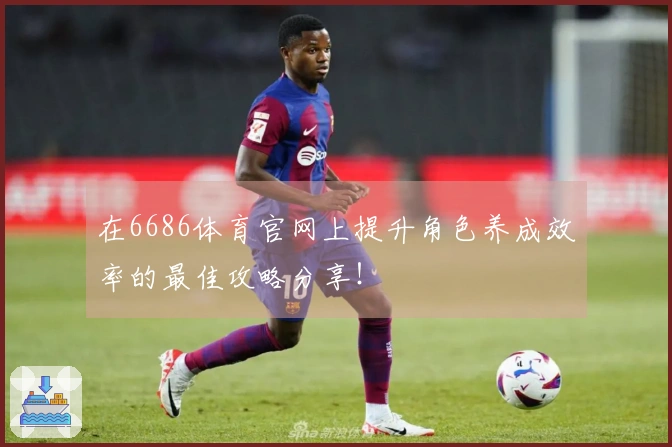 在6686体育官网上提升角色养成效率的最佳攻略分享！