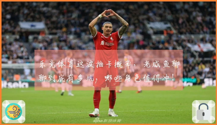 乐竞体育这波抽卡概率，老咸鱼聊聊到底有多坑，哪些角色值得冲！