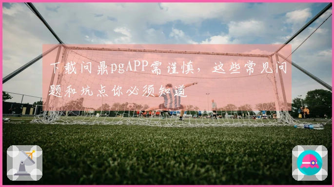 下载问鼎pgAPP需谨慎，这些常见问题和坑点你必须知道