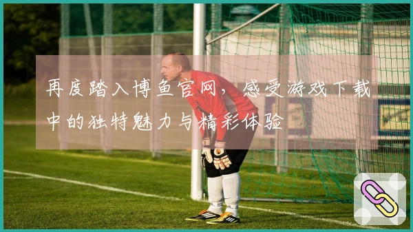再度踏入博鱼官网，感受游戏下载中的独特魅力与精彩体验