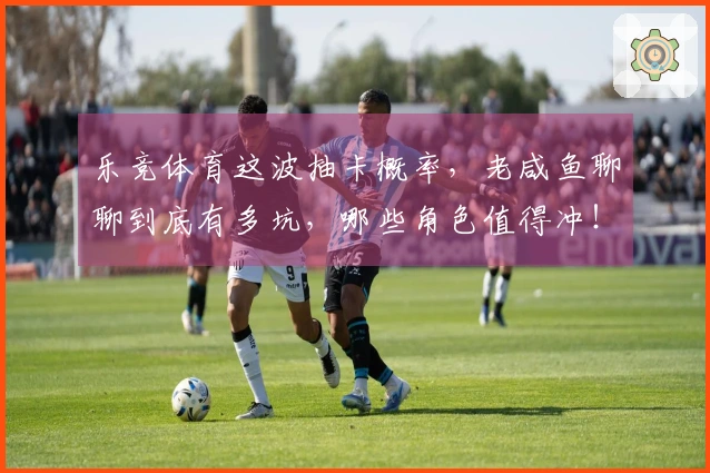 乐竞体育这波抽卡概率，老咸鱼聊聊到底有多坑，哪些角色值得冲！