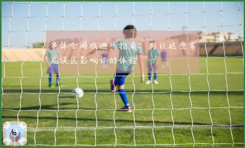 华体会游戏避坑指南：别让这些常见误区影响你的体验