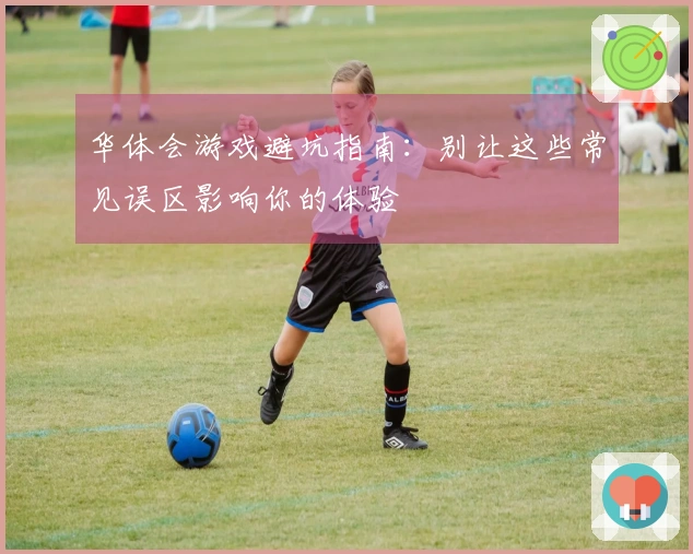 华体会游戏避坑指南：别让这些常见误区影响你的体验