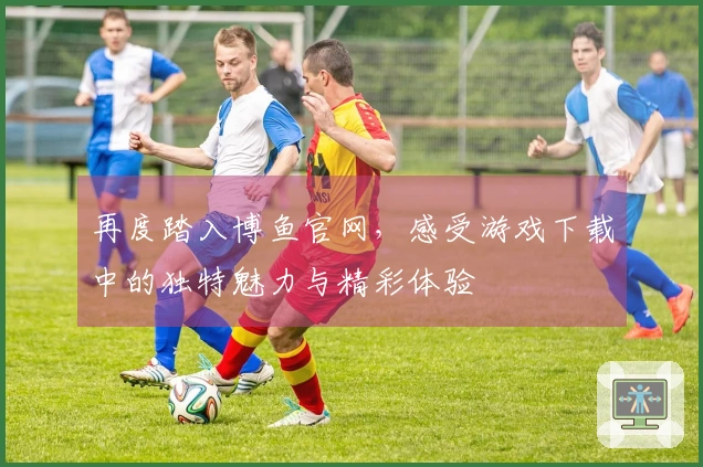 再度踏入博鱼官网，感受游戏下载中的独特魅力与精彩体验