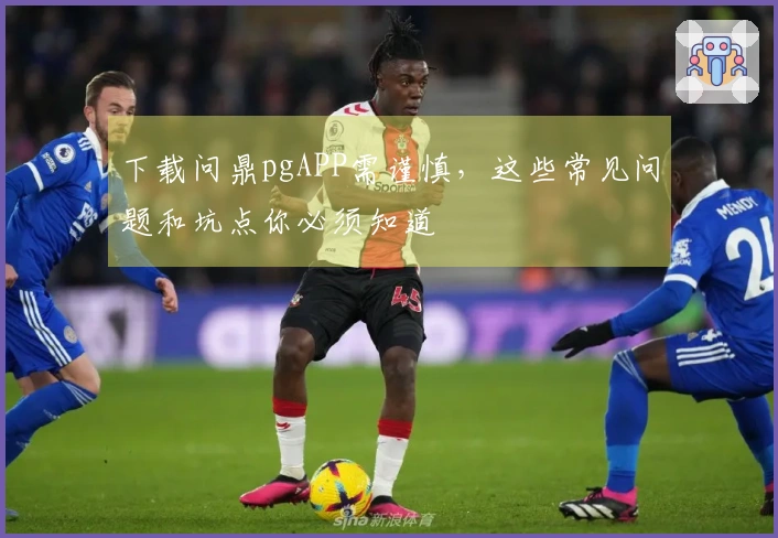 下载问鼎pgAPP需谨慎，这些常见问题和坑点你必须知道